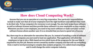 How does Cloud Computing Work?
Assume that you are an executive at a very big corporation. Your particular responsibilities
include to make sure that all of your employees have the right hardware and software they need
to do their jobs. To buy computers for everyone is not enough. You also have to purchase software
as well as software licenses and then provide these software’s to your employees as they require.
Whenever you hire a new employee, you need to buy more software or make sure your current
software license allows another user. It is so stressful that you have to spend lots of money.
But, there may be an alternative for executives like you. So, instead of installing a suite of software
for each computer, you just need to load one application. That application will allow the
employees to log-in into a Web-based service which hosts all the programs for the user that is
required for his/her job. Remote servers owned by another company and that will run everything
from e-mail to word processing to complex data analysis programs. It is called cloud computing,
and it could change the entire computer industry.
 