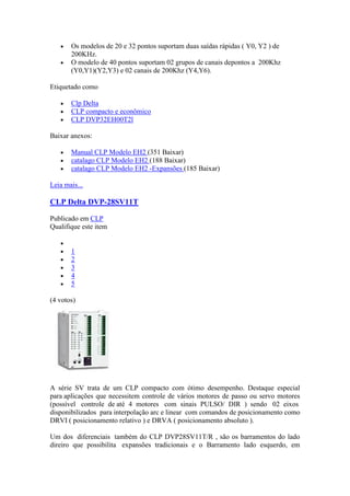Os modelos de 20 e 32 pontos suportam duas saídas rápidas ( Y0, Y2 ) de
       200KHz.
       O modelo de 40 pontos suportam 02 grupos de canais depontos a 200Khz
       (Y0,Y1)(Y2,Y3) e 02 canais de 200Khz (Y4,Y6).

Etiquetado como

       Clp Delta
       CLP compacto e econômico
       CLP DVP32EH00T2l

Baixar anexos:

       Manual CLP Modelo EH2 (351 Baixar)
       catalago CLP Modelo EH2 (188 Baixar)
       catalago CLP Modelo EH2 -Expansões (185 Baixar)

Leia mais...

CLP Delta DVP-28SV11T

Publicado em CLP
Qualifique este item


       1
       2
       3
       4
       5

(4 votos)




A série SV trata de um CLP compacto com ótimo desempenho. Destaque especial
para aplicações que necessitem controle de vários motores de passo ou servo motores
(possível controle de até 4 motores com sinais PULSO/ DIR ) sendo 02 eixos
disponibilizados para interpolação arc e linear com comandos de posicionamento como
DRVI ( posicionamento relativo ) e DRVA ( posicionamento absoluto ).

Um dos diferenciais também do CLP DVP28SV11T/R , são os barramentos do lado
direiro que possibilita expansões tradicionais e o Barramento lado esquerdo, em
 