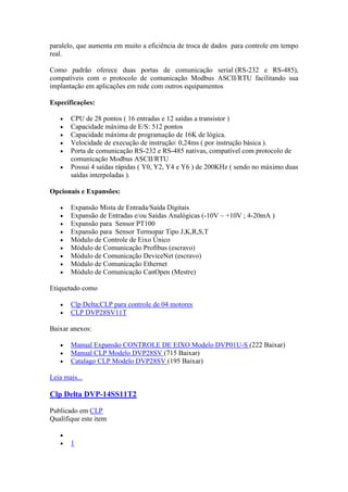 paralelo, que aumenta em muito a eficiência de troca de dados para controle em tempo
real.

Como padrão oferece duas portas de comunicação serial (RS-232 e RS-485),
compatíveis com o protocolo de comunicação Modbus ASCII/RTU facilitando sua
implantação em aplicações em rede com outros equipamentos

Especificações:

       CPU de 28 pontos ( 16 entradas e 12 saídas a transistor )
       Capacidade máxima de E/S: 512 pontos
       Capacidade máxima de programação de 16K de lógica.
       Velocidade de execução de instrução: 0,24ms ( por instrução básica ).
       Porta de comunicação RS-232 e RS-485 nativas, compatível com protocolo de
       comunicação Modbus ASCII/RTU
       Possui 4 saídas rápidas ( Y0, Y2, Y4 e Y6 ) de 200KHz ( sendo no máximo duas
       saídas interpoladas ).

Opcionais e Expansões:

       Expansão Mista de Entrada/Saída Digitais
       Expansão de Entradas e/ou Saídas Analógicas (-10V ~ +10V ; 4-20mA )
       Expansão para Sensor PT100
       Expansão para Sensor Termopar Tipo J,K,R,S,T
       Módulo de Controle de Eixo Único
       Módulo de Comunicação Profibus (escravo)
       Módulo de Comunicação DeviceNet (escravo)
       Módulo de Comunicação Ethernet
       Módulo de Comunicação CanOpen (Mestre)

Etiquetado como

       Clp Delta;CLP para controle de 04 motores
       CLP DVP28SV11T

Baixar anexos:

       Manual Expansão CONTROLE DE EIXO Modelo DVP01U-S (222 Baixar)
       Manual CLP Modelo DVP28SV (715 Baixar)
       Catalago CLP Modelo DVP28SV (195 Baixar)

Leia mais...

Clp Delta DVP-14SS11T2

Publicado em CLP
Qualifique este item


       1
 