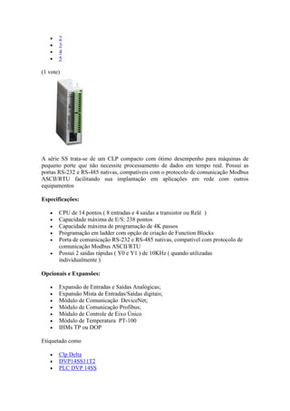 2
       3
       4
       5

(1 vote)




A série SS trata-se de um CLP compacto com ótimo desempenho para máquinas de
pequeno porte que não necessite processamento de dados em tempo real. Possui as
portas RS-232 e RS-485 nativas, compatíveis com o protocolo de comunicação Modbus
ASCII/RTU facilitando sua implantação em aplicações em rede com outros
equipamentos

Especificações:

       CPU de 14 pontos ( 8 entradas e 4 saídas a transistor ou Relé )
       Capacidade máxima de E/S: 238 pontos
       Capacidade máxima de programação de 4K passos
       Programação em ladder com opção de criação de Function Blocks
       Porta de comunicação RS-232 e RS-485 nativas, compatível com protocolo de
       comunicação Modbus ASCII/RTU
       Possui 2 saídas rápidas ( Y0 e Y1 ) de 10KHz ( quando utilizadas
       individualmente ).

Opcionais e Expansões:

       Expansão de Entradas e Saídas Analógicas;
       Expansão Mista de Entradas/Saídas digitais;
       Módulo de Comunicação DeviceNet;
       Módulo de Comunicação Profibus;
       Módulo de Controle de Eixo Único
       Módulo de Temperatura PT-100
       IHMs TP ou DOP

Etiquetado como

       Clp Delta
       DVP14SS11T2
       PLC DVP 14SS
 