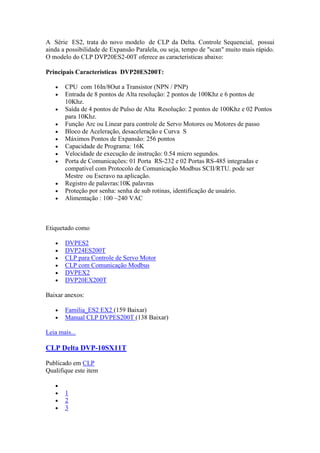 A Série ES2, trata do novo modelo de CLP da Delta. Controle Sequencial, possui
ainda a possibilidade de Expansão Paralela, ou seja, tempo de "scan" muito mais rápido.
O modelo do CLP DVP20ES2-00T oferece as caracteristicas abaixo:

Principais Caracteristicas DVP20ES200T:

       CPU com 16In/8Out a Transistor (NPN / PNP)
       Entrada de 8 pontos de Alta resolução: 2 pontos de 100Khz e 6 pontos de
       10Khz.
       Saída de 4 pontos de Pulso de Alta Resolução: 2 pontos de 100Khz e 02 Pontos
       para 10Khz.
       Função Arc ou Linear para controle de Servo Motores ou Motores de passo
       Bloco de Aceleração, desaceleração e Curva S
       Máximos Pontos de Expansão: 256 pontos
       Capacidade de Programa: 16K
       Velocidade de execução de instrução: 0.54 micro segundos.
       Porta de Comunicações: 01 Porta RS-232 e 02 Portas RS-485 integradas e
       compatível com Protocolo de Comunicação Modbus SCII/RTU. pode ser
       Mestre ou Escravo na aplicação.
       Registro de palavras:10K palavras
       Proteção por senha: senha de sub rotinas, identificação de usuário.
       Alimentação : 100 ~240 VAC



Etiquetado como

       DVPES2
       DVP24ES200T
       CLP para Controle de Servo Motor
       CLP com Comunicação Modbus
       DVPEX2
       DVP20EX200T

Baixar anexos:

       Familia_ES2 EX2 (159 Baixar)
       Manual CLP DVPES200T (138 Baixar)

Leia mais...

CLP Delta DVP-10SX11T

Publicado em CLP
Qualifique este item


       1
       2
       3
 