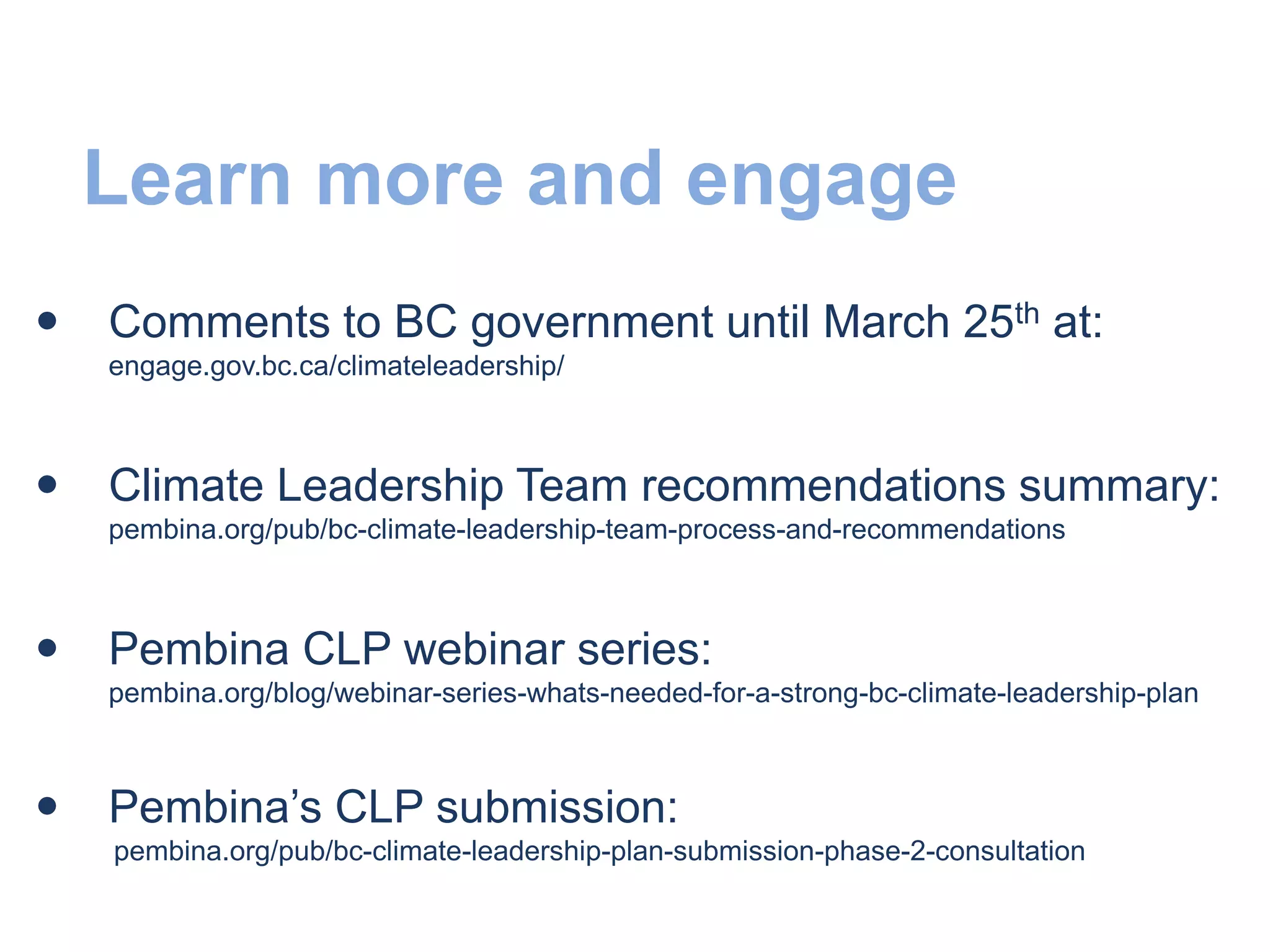 Learn more and engage
 Comments to BC government until March 25th at:
engage.gov.bc.ca/climateleadership/
 Climate Leadership Team recommendations summary:
pembina.org/pub/bc-climate-leadership-team-process-and-recommendations
 Pembina CLP webinar series:
pembina.org/blog/webinar-series-whats-needed-for-a-strong-bc-climate-leadership-plan
 Pembina’s CLP submission:
pembina.org/pub/bc-climate-leadership-plan-submission-phase-2-consultation
 