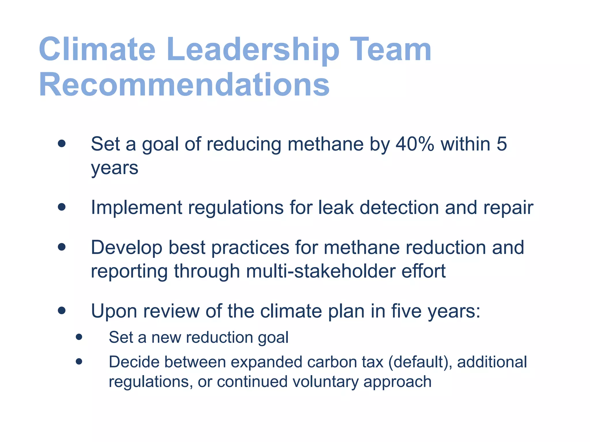 Climate Leadership Team
Recommendations
 Set a goal of reducing methane by 40% within 5
years
 Implement regulations for leak detection and repair
 Develop best practices for methane reduction and
reporting through multi-stakeholder effort
 Upon review of the climate plan in five years:
 Set a new reduction goal
 Decide between expanded carbon tax (default), additional
regulations, or continued voluntary approach
 