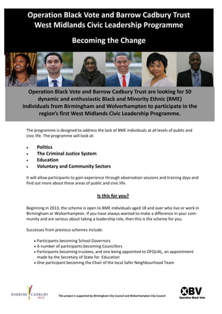 Operation Black Vote and Barrow Cadbury Trust
  West Midlands Civic Leadership Programme
                             Becoming the Change




  Operation Black Vote and Barrow Cadbury Trust are looking for 50
       dynamic and enthusiastic Black and Minority Ethnic (BME)
individuals from Birmingham and Wolverhampton to participate in the
       region’s  first  West  Midlands  Civic  Leadership  Programme.

 The programme is designed to address the lack of BME individuals at all levels of public and
 civic life. The programme will look at:

     Politics
     The Criminal Justice System
     Education
     Voluntary and Community Sectors

 It will allow participants to gain experience through observation sessions and training days and
 find out more about these areas of public and civic life.

                                                 Is this for you?

 Beginning in 2013, the scheme is open to BME individuals aged 18 and over who live or work in
 Birmingham or Wolverhampton. If you have always wanted to make a difference in your com-
 munity and are serious about taking a leadership role, then this is the scheme for you.

 Successes from previous schemes include:

       Participants becoming School Governors
       A number of participants becoming Councillors
       Participants becoming trustees, and one being appointed to OFQUAL, an appointment
         made by the Secretary of State for Education
       One participant becoming the Chair of the local Safer Neighbourhood Team




                   This project is supported by Birmingham City Council and Wolverhampton City Council
 