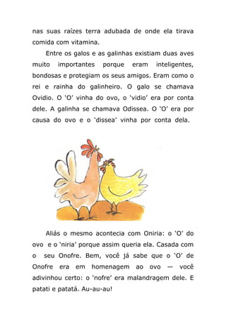 nas suas raízes terra adubada de onde ela tirava
comida com vitamina.
Entre os galos e as galinhas existiam duas aves
muito importantes porque eram inteligentes,
bondosas e protegiam os seus amigos. Eram como o
rei e rainha do galinheiro. O galo se chamava
Ovidio. O ‘O’ vinha do ovo, o ‘vidio’ era por conta
dele. A galinha se chamava Odissea. O ‘O’ era por
causa do ovo e o ‘dissea’ vinha por conta dela.
Aliás o mesmo acontecia com Oniria: o ‘O’ do
ovo e o ‘niria’ porque assim queria ela. Casada com
o seu Onofre. Bem, você já sabe que o ‘O’ de
Onofre era em homenagem ao ovo — você
adivinhou certo: o ‘nofre’ era malandragem dele. E
patati e patatá. Au-au-au!
 
