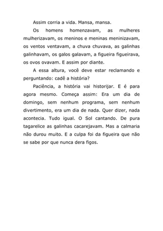 Assim corria a vida. Mansa, mansa.
Os homens homenzavam, as mulheres
mulherizavam, os meninos e meninas meninizavam,
os ventos ventavam, a chuva chuvava, as galinhas
galinhavam, os galos galavam, a figueira figueirava,
os ovos ovavam. E assim por diante.
A essa altura, você deve estar reclamando e
perguntando: cadê a história?
Paciência, a história vai historijar. E é para
agora mesmo. Começa assim: Era um dia de
domingo, sem nenhum programa, sem nenhum
divertimento, era um dia de nada. Quer dizer, nada
acontecia. Tudo igual. O Sol cantando. De pura
tagarelice as galinhas cacarejavam. Mas a calmaria
não durou muito. E a culpa foi da figueira que não
se sabe por que nunca dera figos.
 