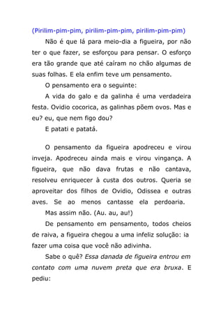 (Pirilim-pim-pim, pirilim-pim-pim, pirilim-pim-pim)
Não é que lá para meio-dia a figueira, por não
ter o que fazer, se esforçou para pensar. O esforço
era tão grande que até caíram no chão algumas de
suas folhas. E ela enfim teve um pensamento.
O pensamento era o seguinte:
A vida do galo e da galinha é uma verdadeira
festa. Ovidio cocorica, as galinhas põem ovos. Mas e
eu? eu, que nem figo dou?
E patati e patatá.
O pensamento da figueira apodreceu e virou
inveja. Apodreceu ainda mais e virou vingança. A
figueira, que não dava frutas e não cantava,
resolveu enriquecer à custa dos outros. Queria se
aproveitar dos filhos de Ovidio, Odissea e outras
aves. Se ao menos cantasse ela perdoaria.
Mas assim não. (Au. au, au!)
De pensamento em pensamento, todos cheios
de raiva, a figueira chegou a uma infeliz solução: ia
fazer uma coisa que você não adivinha.
Sabe o quê? Essa danada de figueira entrou em
contato com uma nuvem preta que era bruxa. E
pediu:
 