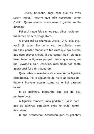 — Bruxa, bruxinha, faça com que os ovos
sejam meus, mesmo que não cocorique como
Ovidio! Quero vender esses ovos e ganhar muito
dinheiro!
Foi assim que falou e nos seus olhos havia um
brilhareco de sem-vergonhice.
A bruxa má se chamava Oxelia. O ‘O’ etc. etc.,
você já sabe. Ela, uma vez consultada, nem
precisou pensar muito: era tão ruim que era nuvem
que nem chover chovia. E vou contar mais: ela quis
fazer favor à figueira porque queria que essa, no
fim, levasse a pior. Desculpe, mas ainda não conto
agora qual foi o fim. Aguarde.
Quer saber o resultado da conversa da figueira
com Oxelia? Foi o seguinte: de noite as folhas da
figueira ficavam acesas como se o Sol batesse
nelas.
E as galinhas, pensando que era de dia,
punham ovos.
A figueira também tinha pedido a Oxelia para
que as galinhas botassem ovos no chão, junto
das raízes.
O que aconteceu? Aconteceu que as galinhas
 