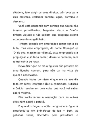 ditadora, iam exigir os seus direitos, pôr ovos para
eles mesmos, reclamar comida, água, dormida e
descanso.
Você está pensando com certeza que Oniria não
tomava providências. Resposta: ela e o Onofre
tinham viajado e não sabiam que desgraça estava
acontecendo no galinheiro.
Tinham deixado um empregado tomar conta de
tudo, mas esse empregado, de nome Oquequê (o
‘O’ de ovo, e assim por diante), esse empregado era
preguiçoso e só fazia comer, dormir e namorar, sem
tomar conta de nada.
Devo dizer que de dia a figueira não passava de
uma figueira comum, para não dar na vista de
quem a observasse.
Quando todos dormiam é que ela se acendia
toda em luzes, conforme Oxelia combinara. Odissea
e Ovidio resolveram uma coisa que você vai saber
agora mesmo.
Eles cochicharam a resolução para as outras
aves num patati e patatá.
E quando chegou a noite perigosa e a figueira
embruxou-se em brilharecos de luz — bem, as
galinhas todas, lideradas pelo presidente e
 