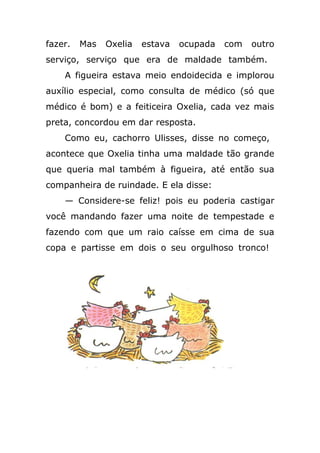 fazer. Mas Oxelia estava ocupada com outro
serviço, serviço que era de maldade também.
A figueira estava meio endoidecida e implorou
auxílio especial, como consulta de médico (só que
médico é bom) e a feiticeira Oxelia, cada vez mais
preta, concordou em dar resposta.
Como eu, cachorro Ulisses, disse no começo,
acontece que Oxelia tinha uma maldade tão grande
que queria mal também à figueira, até então sua
companheira de ruindade. E ela disse:
— Considere-se feliz! pois eu poderia castigar
você mandando fazer uma noite de tempestade e
fazendo com que um raio caísse em cima de sua
copa e partisse em dois o seu orgulhoso tronco!
 