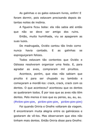 As galinhas e os galos estavam livres, enfim! E
foram dormir, pois estavam precisando depois de
tantas noites de insônia.
A figueira ficou boba: ela não sabia até então
que não se deve ser amigo dos ruins.
Então, muito humilhada, viu se apagarem as
suas luzes.
De madrugada, Ovidio cantou tão lindo como
nunca havia cantado. E as galinhas se
espreguiçaram felizes.
Todos estavam tão contentes que Ovidio e
Odissea resolveram organizar uma festa. E, para
agradar as aves, compraram mil pirulitos.
Acontece, porém, que elas não sabiam que
pirulito é para ser chupado ou lambido e
começaram a mordê-los: crack, crack, crack com os
dentes. O que aconteceu? aconteceu que os dentes
se quebraram todos. É por isso que as aves não têm
dentes. Pelo menos é isso que eu penso, au, au, au.
(Pirilim-pim-pim, pirilim-pim-pim, pirilim-pim-pim)
Foi quando Oniria e Onofre voltaram da viagem.
E encontraram muita alegria entre os galináceos e
gostaram de vê-los. Mas observaram que eles não
tinham mais dentes. Então Oniria disse para Onofre:
 
