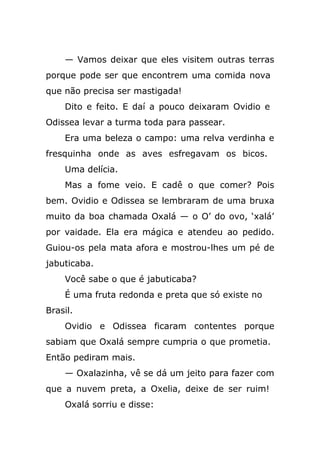 — Vamos deixar que eles visitem outras terras
porque pode ser que encontrem uma comida nova
que não precisa ser mastigada!
Dito e feito. E daí a pouco deixaram Ovidio e
Odissea levar a turma toda para passear.
Era uma beleza o campo: uma relva verdinha e
fresquinha onde as aves esfregavam os bicos.
Uma delícia.
Mas a fome veio. E cadê o que comer? Pois
bem. Ovidio e Odissea se lembraram de uma bruxa
muito da boa chamada Oxalá — o O’ do ovo, ‘xalá’
por vaidade. Ela era mágica e atendeu ao pedido.
Guiou-os pela mata afora e mostrou-lhes um pé de
jabuticaba.
Você sabe o que é jabuticaba?
É uma fruta redonda e preta que só existe no
Brasil.
Ovidio e Odissea ficaram contentes porque
sabiam que Oxalá sempre cumpria o que prometia.
Então pediram mais.
— Oxalazinha, vê se dá um jeito para fazer com
que a nuvem preta, a Oxelia, deixe de ser ruim!
Oxalá sorriu e disse:
 