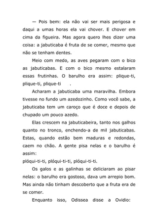 — Pois bem: ela não vai ser mais perigosa e
daqui a umas horas ela vai chover. E chover em
cima da figueira. Mas agora quero lhes dizer uma
coisa: a jabuticaba é fruta de se comer, mesmo que
não se tenham dentes.
Meio com medo, as aves pegaram com o bico
as jabuticabas. E com o bico mesmo estalaram
essas frutinhas. O barulho era assim: plique-ti,
plique-ti, plique-ti .
Acharam a jabuticaba uma maravilha. Embora
tivesse no fundo um azedozinho. Como você sabe, a
jabuticaba tem um caroço que é doce e depois de
chupado um pouco azedo.
Elas crescem na jabuticabeira, tanto nos galhos
quanto no tronco, enchendo-a de mil jabuticabas.
Estas, quando estão bem maduras e redondas,
caem no chão. A gente pisa nelas e o barulho é
assim:
plóqui-ti-ti, plóqui-ti-ti, plóqui-ti-ti.
Os galos e as galinhas se deliciaram ao pisar
nelas: o barulho era gostoso, dava um arrepio bom.
Mas ainda não tinham descoberto que a fruta era de
se comer.
Enquanto isso, Odissea disse a Ovidio:
 