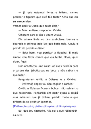 — já que estamos livres e felizes, vamos
perdoar a figueira que está tão triste? Acho que ela
se arrependeu.
Vamos pedir a Oxalá que cuide dela?
— Falou e disse, respondeu Ovidio.
Olharam para o céu e viram Oxalá.
Ela estava linda no céu azul-claro: branca e
dourada e brilhosa pelo Sol que batia nela. Ouviu o
pedido de perdão e disse:
— Está bem, vou perdoar a figueira. E mais
ainda: vou fazer comm que ela tenha filhos, quer
dizer. figos.
Mas aconteceu uma coisa: as aves ficaram com
o caroço das jabuticabas na boca e não sabiam o
que fazer.
Perguntaram então a Odissea e a Ovidio:
— Devemos engolir ou não engolir o caroço?
Ovidio e Odissea ficaram bobos: não sabiam o
que responder. Pensaram em pedir ajuda a Oxalá
mas acharam que já tinham pedido muito e que
tinham de se arranjar sozinhos.
(Pirilim-pim-pim, pirilim-pim-pim, pirilim-pim-pim)
Eu, que sou cachorro, não sei o que responder
às aves.
 