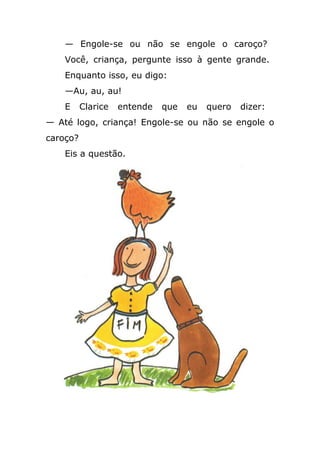— Engole-se ou não se engole o caroço?
Você, criança, pergunte isso à gente grande.
Enquanto isso, eu digo:
—Au, au, au!
E Clarice entende que eu quero dizer:
— Até logo, criança! Engole-se ou não se engole o
caroço?
Eis a questão.
 