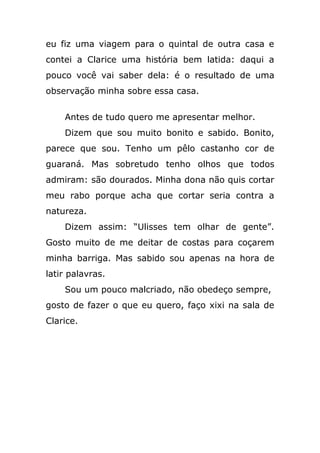 eu fiz uma viagem para o quintal de outra casa e
contei a Clarice uma história bem latida: daqui a
pouco você vai saber dela: é o resultado de uma
observação minha sobre essa casa.
Antes de tudo quero me apresentar melhor.
Dizem que sou muito bonito e sabido. Bonito,
parece que sou. Tenho um pêlo castanho cor de
guaraná. Mas sobretudo tenho olhos que todos
admiram: são dourados. Minha dona não quis cortar
meu rabo porque acha que cortar seria contra a
natureza.
Dizem assim: “Ulisses tem olhar de gente”.
Gosto muito de me deitar de costas para coçarem
minha barriga. Mas sabido sou apenas na hora de
latir palavras.
Sou um pouco malcriado, não obedeço sempre,
gosto de fazer o que eu quero, faço xixi na sala de
Clarice.
 