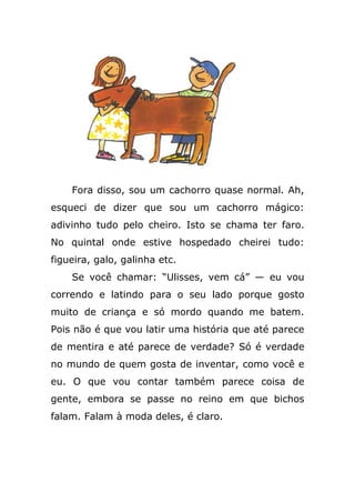 Fora disso, sou um cachorro quase normal. Ah,
esqueci de dizer que sou um cachorro mágico:
adivinho tudo pelo cheiro. Isto se chama ter faro.
No quintal onde estive hospedado cheirei tudo:
figueira, galo, galinha etc.
Se você chamar: “Ulisses, vem cá” — eu vou
correndo e latindo para o seu lado porque gosto
muito de criança e só mordo quando me batem.
Pois não é que vou latir uma história que até parece
de mentira e até parece de verdade? Só é verdade
no mundo de quem gosta de inventar, como você e
eu. O que vou contar também parece coisa de
gente, embora se passe no reino em que bichos
falam. Falam à moda deles, é claro.
 