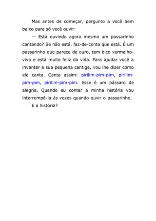 Mas antes de começar, pergunto a você bem
baixo para só você ouvir:
— Está ouvindo agora mesmo um passarinho
cantando? Se não está, faz-de-conta que está. É um
passarinho que parece de ouro, tem bico vermelho-
vivo e está muito feliz da vida. Para ajudar você a
inventar a sua pequena cantiga, vou lhe dizer como
ele canta. Canta assim: pirilim-pim-pim, pirilim-
pim-pim, pirilim-pim-pim. Esse é um pássaro de
alegria. Quando eu contar a minha história vou
interrompê-la às vezes quando ouvir o passarinho.
E a história?
 
