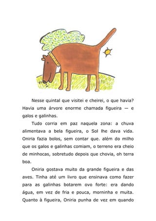 Nesse quintal que visitei e cheirei, o que havia?
Havia uma árvore enorme chamada figueira — e
galos e galinhas.
Tudo corria em paz naquela zona: a chuva
alimentava a bela figueira, o Sol lhe dava vida.
Oniria fazia bolos, sem contar que. além do milho
que os galos e galinhas comiam, o terreno era cheio
de minhocas, sobretudo depois que chovia, oh terra
boa.
Oniria gostava muito da grande figueira e das
aves. Tinha até um livro que ensinava como fazer
para as galinhas botarem ovo forte: era dando
água, em vez de fria e pouca, morninha e muita.
Quanto à figueira, Oniria punha de vez em quando
 
