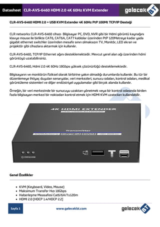 Datasheet CLR-AVS-6460 HDMI 2.0 4K 60Hz KVM Extender
Sayfa 1 www.gelecekbt.com
CLR-AVS-6460 HDMI 2.0 + USB KVM Extender 4K 60Hz PtP 100Mt TCP/IP Desteği
CLR networks CLR-AVS-6460 cihazı Bilgisayar PC, DVD, NVR gibi bir Hdmi görüntü kaynağını
klavye mouse ile birlikte CAT6, CAT6A, CAT7 kablolar üzerinden PtP 120Metreye kadar yada
gigabit ethernet switchler üzerinden mesafe sınırı olmaksızın TV, Monitör, LED ekran ve
projektör gibi cihazlara aktarmak için kullanılır.
CLR-AVS-6460, TCP/IP Ethernet ağını desteklemektedir. Mevcut yerel alan ağı üzerinden hdmi
görüntüyü uzatabilirsiniz.
CLR-AVS-6460, Hdmi 2.0 4K 60Hz 18Gbps yüksek çözünürlüğü desteklemektedir.
Bilgisayarın ve monitörün fiziksel olarak birbirine yakın olmadığı durumlarda kullanılır. Bu tür bir
düzenlemeye ihtiyaç duyulan senaryolar, veri merkezleri, sunucu odaları, kontrol odaları, medikal
görüntüleme sistemleri ve diğer endüstriyel uygulamalar gibi birçok alanda kullanılır.
Örneğin, bir veri merkezinde bir sunucuyu uzaktan yönetmek veya bir kontrol odasında birden
fazla bilgisayarı merkezi bir noktadan kontrol etmek için HDMI KVM uzatıcıları kullanılabilir.
Genel Özellikler
 KVM (Keyboard, Video, Mouse)
 Maksimum Transfer Hızı 18Gbps
 Haberleşme Measafesi Cat6/6A/7≤120m
 HDMI 2.0 [HDCP 1.4/HDCP 2.2]
 