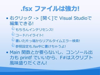 .fsx ファイルは強力!
• 右クリック -> [開く]で Visual Studioで
  編集できる!
 もちろん゗ンテリセンス!
 コードハ゗ラ゗ト!
 書いた片っ端からリゕルタ゗ムエラー検索!
 参照設定も.fsx中に書けちゃうよ!
• Main 関数とか要らないし、コンソール出
  力も printf でいいから、F#はスクリプト
  風味盛りだくさん!
 