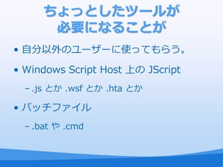 ちょっとしたツールが
       必要になることが
• 自分以外のユーザーに使ってもらう。

• Windows Script Host 上の JScript
  – .js とか .wsf とか .hta とか

• バッチフゔ゗ル
  – .bat や .cmd
 