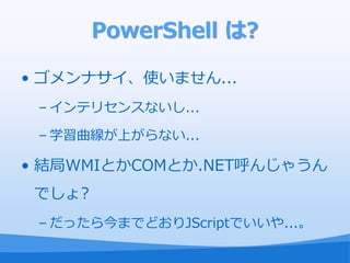 PowerShell は?

• ゴメンナサ゗、使いません...
 – ゗ンテリセンスないし...

 – 学習曲線が上がらない...

• 結局WMIとかCOMとか.NET呼んじゃうん
 でしょ?
 – だったら今までどおりJScriptでいいや...。
 