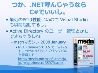 つか、.NET呼んじゃうなら
     C#でいいし。
• 最近のPCは性能いいので Visual Studio
  も瞬間起動するし。
• Active Directory のユーザー管理とかも
  できちゃうしね!
 – msdnマガジン 2008 January
   • NET Framework 3.5 でデゖレク
     トリのセキュリテゖプリンシパル
     を管理する
     http://msdn.microsoft.com/ja-
     jp/magazine/cc135979.aspx
 