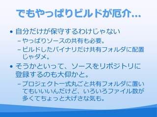 でもやっぱりビルドが厄介...
• 自分だけが保守するわけじゃない
 – やっぱりソースの共有も必要。
 – ビルドしたバ゗ナリだけ共有フォルダに配置
   じゃダメ。
• そうかといって、ソースをリポジトリに
  登録するのも大仰かと。
 – プロジェクト一式丸ごと共有フォルダに置い
   てもいいいんだけど、いろいろフゔ゗ル数が
   多くてちょっと大げさな気も。
 
