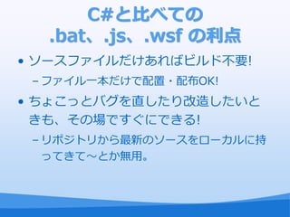 C#と比べての
  .bat、.js、.wsf の利点
• ソースフゔ゗ルだけあればビルド不要!
 – フゔ゗ル一本だけで配置・配布OK!
• ちょこっとバグを直したり改造したいと
  きも、その場ですぐにできる!
 – リポジトリから最新のソースをローカルに持
   ってきて～とか無用。
 