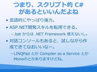 つまり、スクリプト的 C#
   があるといいんだよね
• 言語的にやっぱり強力。
• ASP.NET開発スキルを転用できる。
 – .bat からは .NET Framework 使えないし。
• 対話コンソールもあると、試しながら作
  成できてなおいいなー。
 – LINQPad とか Compiler as a Service とか
   Monoのとかありますけどね。
 