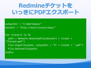 峾ԱåȤ
    äPDFݩ`
outputDir = "C:?WorkSpace"
baseUrl = "http://host/issues/show/"

For ticket=1 To 56
  path = Network.DownloadFile(baseUrl + ticket +
"?format=pdf")
  File.CopyFile(path, outputDir + "?" + ticket + ".pdf")
  File.DeleteFile(path)
EndFor
 
