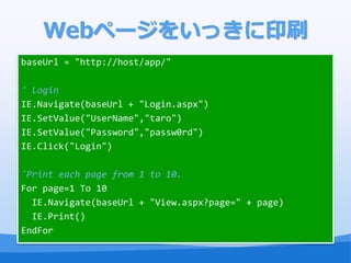 Webک`򤤤äӡˢ
baseUrl = "http://host/app/"

' Login
IE.Navigate(baseUrl + "Login.aspx")
IE.SetValue("UserName","taro")
IE.SetValue("Password","passw0rd")
IE.Click("Login")

'Print each page from 1 to 10.
For page=1 To 10
  IE.Navigate(baseUrl + "View.aspx?page=" + page)
  IE.Print()
EndFor
 
