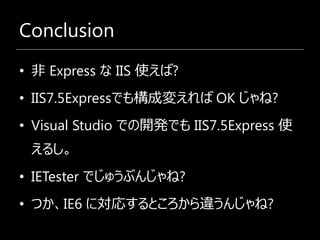 Conclusion
• 非 Express な IIS 使えば?
• IIS7.5Expressでも構成変えれば OK じゃね?
• Visual Studio での開発でも IIS7.5Express 使
 えるし。
• IETester でじゅうぶんじゃね?
• つか、IE6 に対応するところから違うんじゃね?
 