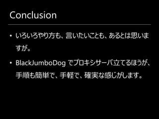 Conclusion

• いろいろやり方も、言いたいことも、あるとは思いま
 すが。

• BlackJumboDog でプロキシサーバ立てるほうが、
 手順も簡単で、手軽で、確実な感じがします。
 
