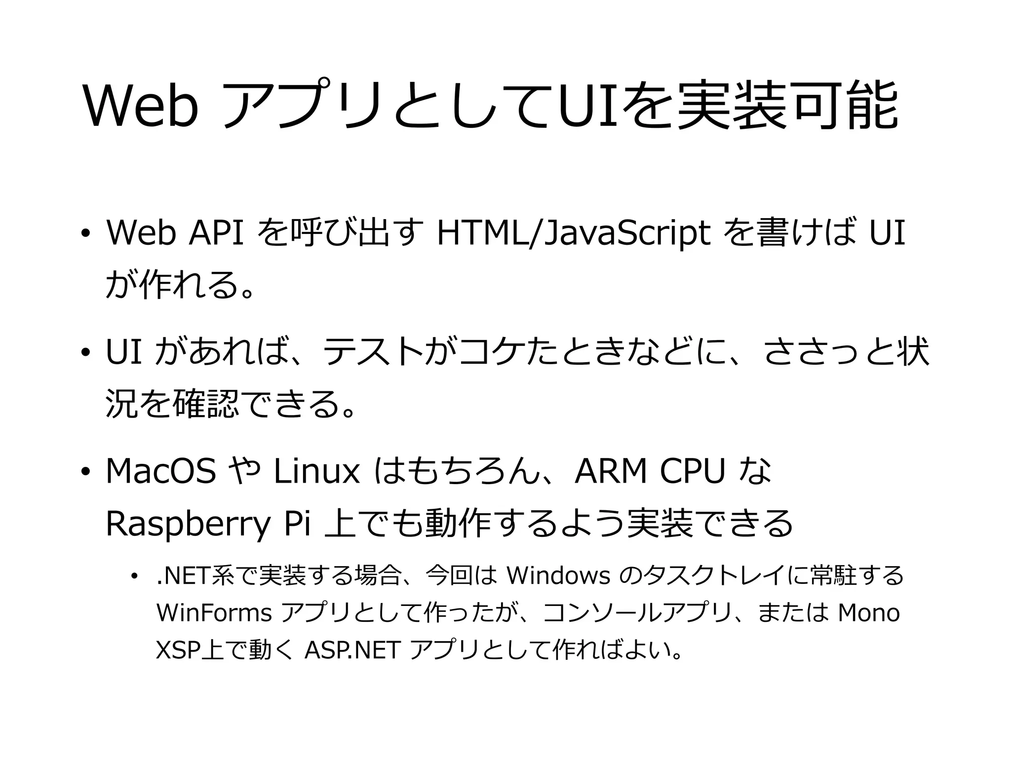 Web アプリとしてUIを実装可能
• Web API を呼び出す HTML/JavaScript を書けば UI
が作れる。
• UI があれば、テストがコケたときなどに、ささっと状
況を確認できる。
• MacOS や Linux はもちろん、ARM CPU な
Raspberry Pi 上でも動作するよう実装できる
• .NET系で実装する場合、今回は Windows のタスクトレイに常駐する
WinForms アプリとして作ったが、コンソールアプリ、または Mono
XSP上で動く ASP.NET アプリとして作ればよい。
 