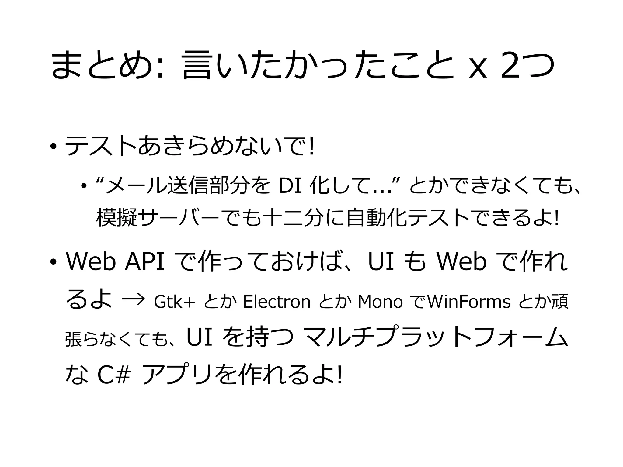 まとめ: 言いたかったこと x 2つ
• テストあきらめないで!
• “メール送信部分を DI 化して...” とかできなくても、
模擬サーバーでも十二分に自動化テストできるよ!
• Web API で作っておけば、UI も Web で作れ
るよ → Gtk+ とか Electron とか Mono でWinForms とか頑
張らなくても、UI を持つ マルチプラットフォーム
な C# アプリを作れるよ!
 