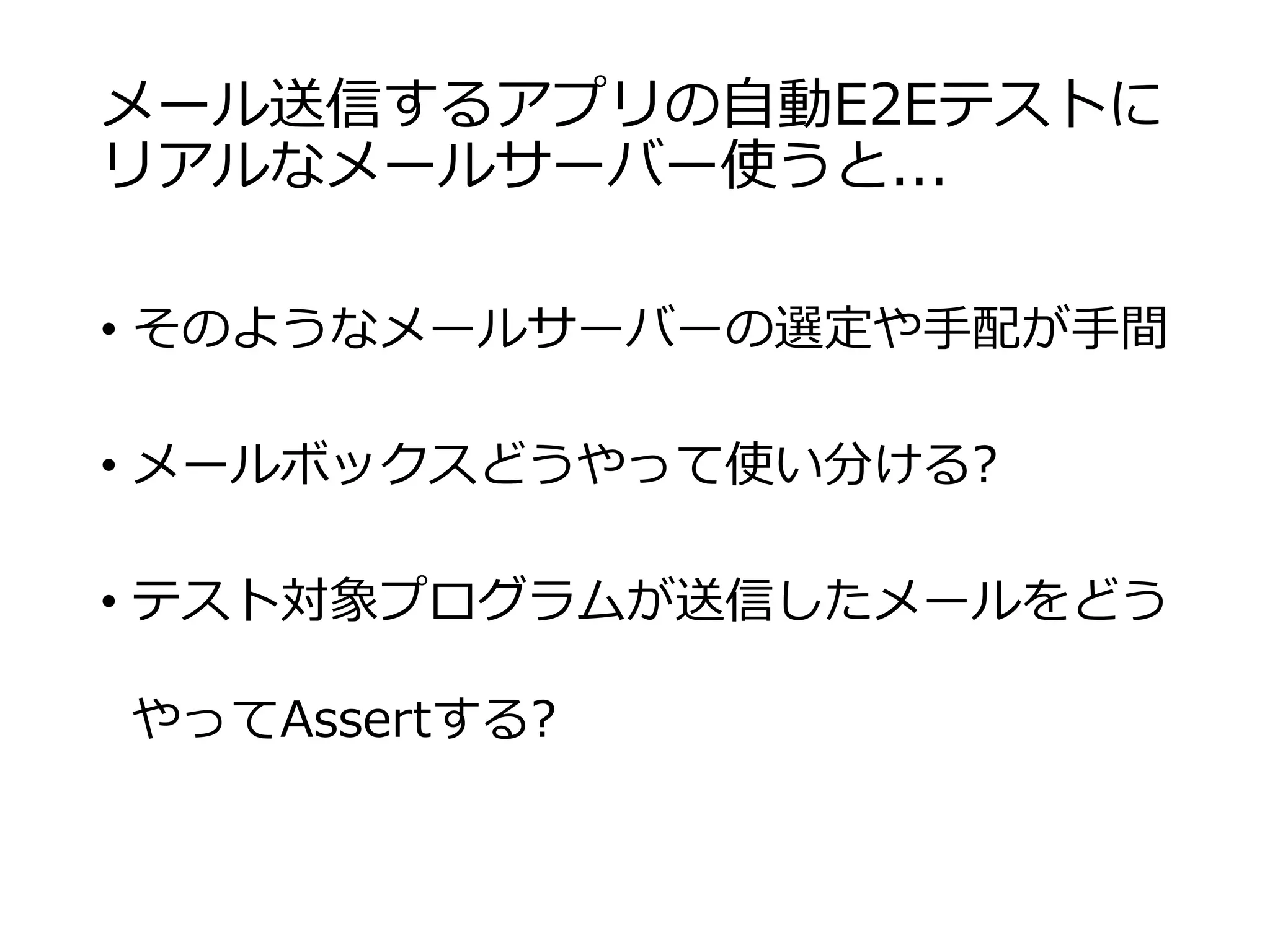メール送信するアプリの自動E2Eテストに
リアルなメールサーバー使うと...
• そのようなメールサーバーの選定や手配が手間
• メールボックスどうやって使い分ける?
• テスト対象プログラムが送信したメールをどう
やってAssertする?
 