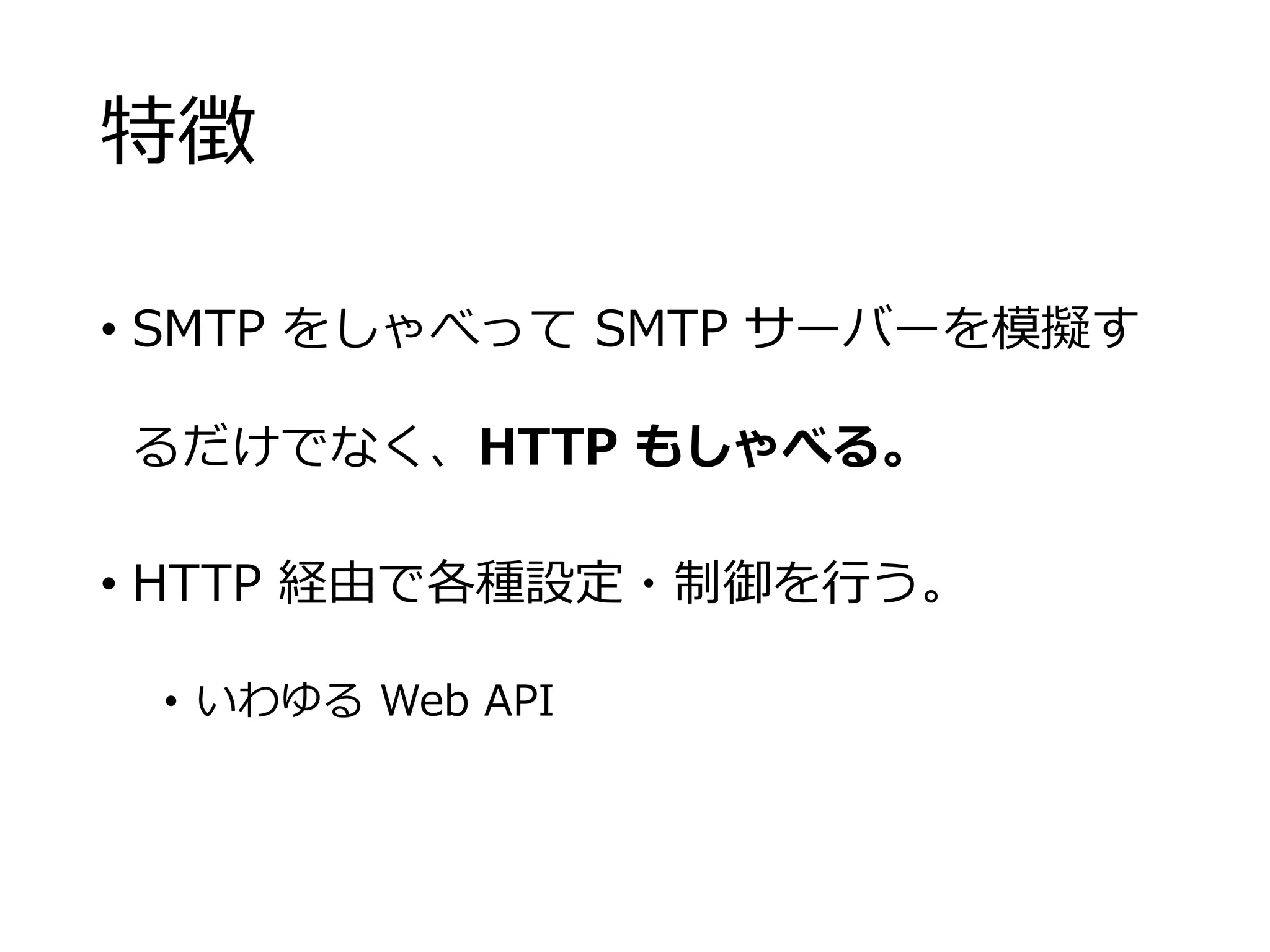 特徴
• SMTP をしゃべって SMTP サーバーを模擬す
るだけでなく、HTTP もしゃべる。
• HTTP 経由で各種設定・制御を行う。
• いわゆる Web API
 