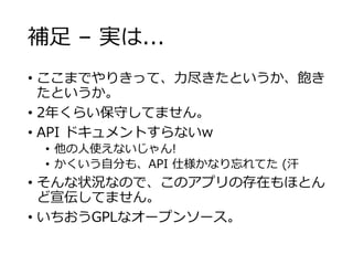 補足 – 実は...
• ここまでやりきって、力尽きたというか、飽き
たというか。
• 2年くらい保守してません。
• API ドキュメントすらないw
• 他の人使えないじゃん!
• かくいう自分も、API 仕様かなり忘れてた (汗
• そんな状況なので、このアプリの存在もほとん
ど宣伝してません。
• いちおうGPLなオープンソース。
 