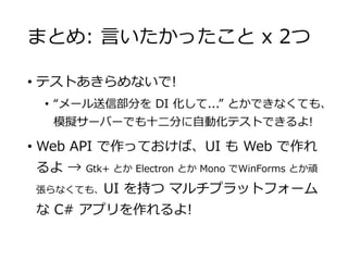 まとめ: 言いたかったこと x 2つ
• テストあきらめないで!
• “メール送信部分を DI 化して...” とかできなくても、
模擬サーバーでも十二分に自動化テストできるよ!
• Web API で作っておけば、UI も Web で作れ
るよ → Gtk+ とか Electron とか Mono でWinForms とか頑
張らなくても、UI を持つ マルチプラットフォーム
な C# アプリを作れるよ!
 
