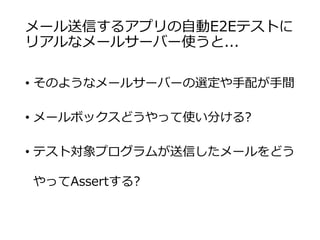 メール送信するアプリの自動E2Eテストに
リアルなメールサーバー使うと...
• そのようなメールサーバーの選定や手配が手間
• メールボックスどうやって使い分ける?
• テスト対象プログラムが送信したメールをどう
やってAssertする?
 