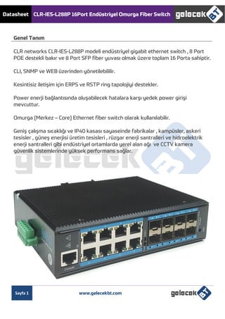 Datasheet CLR-IES-L288P 16Port Endüstriyel Omurga Fiber Switch
Sayfa 1 www.gelecekbt.com
Genel Tanım
CLR networks CLR-IES-L288P modeli endüstriyel gigabit ethernet switch , 8 Port
POE destekli bakır ve 8 Port SFP fiber yuvası olmak üzere toplam 16 Porta sahiptir.
CLI, SNMP ve WEB üzerinden yönetilebililir.
Kesintisiz iletişim için ERPS ve RSTP ring tapolojiyi destekler.
Power enerji bağlantısında oluşabilecek hatalara karşı yedek power girişi
mevcuttur.
Omurga [Merkez – Core] Ethernet fiber switch olarak kullanılabilir.
Geniş çalışma sıcaklığı ve IP40 kasası sayaseinde fabrikalar , kampüsler, askeri
tesisler , güneş enerjisi üretim tesisleri , rüzgar enerji santralleri ve hidroelektrik
enerji santralleri gibi endüstriyel ortamlarda yerel alan ağı ve CCTV kamera
güvenlik sistemlerinde yüksek performans sağlar.
 