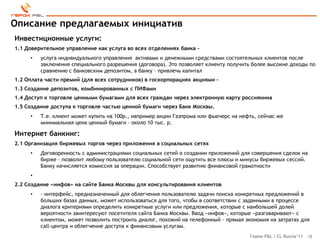 Описание предлагаемых инициатив
Инвестиционные услуги:
1.1 Доверительное управление как услуга во всех отделениях банка -
     •   услуга индивидуального управления активами и денежными средствами состоятельных клиентов после
         заключения специального разрешения (договора). Это позволяет клиенту получить более высокие доходы по
         сравнению с банковским депозитом, а банку – привлечь капитал
1.2 Оплата части премий (для всех сотрудников) в госкорпорациях акциями –
1.3 Создание депозитов, комбинированных с ПИФами
1.4 Доступ к торговле ценными бумагами для всех граждан через электронную карту россиянина
1.5 Создание доступа к торговле частью ценной бумаги через Банк Москвы.
     •   Т.е. клиент может купить на 100р., например акции Газпрома или фьючерс на нефть, сейчас же
         минимальная цена ценный бумаги – около 10 тыс. р.

Интернет банкинг:
2.1 Организация биржевых торгов через приложения в социальных сетях
     •   Договоренность с администрациями социальных сетей о создании приложений для совершения сделок на
         бирже – позволит любому пользователю социальной сети ощутить все плюсы и минусы биржевых сессий.
         Банку начисляется комиссия за операции. Способствует развитию финансовой грамотности
     •
2.2 Создание «инфов» на сайте Банка Москвы для консультирования клиентов
     •   - интерфейс, предназначенный для облегчения пользователю задачи поиска конкретных предложений в
         больших базах данных, может использоваться для того, чтобы в соответствии с заданными в процессе
         диалога критериями определить конкретные услуги или предложения, которые с наибольшей долей
         вероятности заинтересуют посетителя сайта Банка Москвы. Ввод «инфов», которые «разговаривают» с
         клиентом, может позволить построить диалог, похожий на телефонный – прямая экономия на затратах для
         call-центра и облегчение доступа к финансовым услугам.
                                                                                      Герои P&L / CL Russia’11   18
 