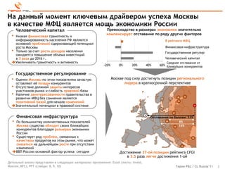 На данный момент ключевым драйвером успеха Москвы
в качестве МФЦ является мощь экономики России
      Человеческий капитал                                    Превосходство в размерах экономики значительно
                                                              компенсирует отставание по ряду других факторов
  • Низкая финансовая грамотность и
    информированность населения РФ являются                                                            В рейтинге МФЦ
    основной проблемой сдерживающей потенциал
    роста Москвы                                                                                       Финансовая инфраструктура
  • Только за счет роста доходов населения                                                             Государственное регулир
    ожидается повышение объема инвестиций
    в 3 раза до 2016 г.                                                                                Человеческий капитал
  Увеличивать грамотность и активность                                                                Среднее отставание от
                                                            -20%       0%     20%       40%      60% ближайших конкурентов

      Государственное регулирование
  •Оценки Москвы по этим показателям зачастую                      Москве под силу достигнуть позиции регионального
   оставляют еѐ позади конкурентов                                        лидера в краткосрочной перспективе
  •Отсутствие должной защиты интересов
   участников рынка и слабость правовой базы
  •Наличие заинтересованности правительства в
   развитии МФЦ без сомнения является                                                                              58         71
                                                                                                  53     37
   позитивной базой для начала изменений                                                                            74

  Значительный потенциал в правовой системе                                                                                        68
                                                                                                 44

                                                                                                              67

      Финансовая инфраструктура                                                         1
                                                                                            Отставание по баллам: 53%
  • По большинству количественных показателей                                                         60     8%
    Москва существо обходит своих ближайших                                                        47     72 16%
    конкурентов благодаря размерам экономики
    России
  • Существует ряд проблем, связанных с                                                                                            70
    качеством продуктов на этом рынке, что может
    сказаться на дальнейшем росте при отсутствии                                                                         73
    изменений
  ВВП России основной фактор успеха сегодня                           Достижение 37-ой позиции рейтинга CFGI
                                                                           в 3.5 раза легче достижения 1-ой
Детальный анализ представлен в следующих материалах приложения: Excel (листы: Invest,
Moscow_MFC), PPT (слайды: 8, 9, 10)                                                                                Герои P&L / CL Russia’11   2
 