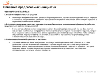 Описание предлагаемых инициатив
Человеческий капитал:
6.1 Развитие образовательных кредитов
     •   Инвестиции в образование имеют длительный срок окупаемости, но очень высокую рентабельность. Порядок
         и технология предоставления субсидий и образовательных кредитов в настоящее время требуют отработки и
         нормативно-правового обеспечения.
6.2 Создание специальных кредитных программ для переобучения или повышения квалификации безработных,
представителей рабочих специальностей
     •   В этом случае работа в секторе кредитования малого бизнеса будет рентабельной, так как банк получит
         возможность участвовать в распределении прибыли от тех открывающихся возможностей на рынке, которые
         были нащупаны малыми компаниями. Оплата курсов повышения квалификации или оплата учебы молодых
         специалистов, подающих надежды положительно скажется на образовательном росте сотрудников
         и позволит воспитать собственные кадры.
6.3 Повышение финансовой грамотности населения
     •   - создание на базе регионов региональных центров по повышению финансовой грамотности, а также
         проведение перечня мероприятий - семинаров, учебных занятий, круглых столов, мастер-классов.
         Повышение общего профессионального уровня и финансовой правовой грамотности в бизнесе – это очень
         серьезная задача, которую можно решить только проведя серьезную подготовку при поддержке
         государственных институтов и бизнес-сообществ.




                                                                                     Герои P&L / CL Russia’11   20
 