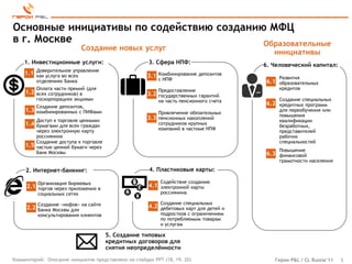 Основные инициативы по содействию созданию МФЦ
в г. Москве                               Образовательные
                              Создание новых услуг
                                                                                            инициативы
    1. Инвестиционные услуги:                         3. Сфера НПФ:                      6. Человеческий капитал:
           Доверительное управление
    1.1    как услуга во всех                         3.1 Комбинирование депозитов
                                                            с НПФ                             Развития
           отделениях Банка                                                              6.1 образовательных
           Оплата части премий (для                         Предоставление                    кредитов
     1.2 всех сотрудников) в                          3.2 государственных гарантий
           госкорпорациях акциями                           на часть пенсионного счета        Создание специальных
           Создание депозитов,
                                                                                         6.2 кредитных программ
     1.3 комбинированных с ПИФами                           Привлечение обязательных
                                                                                              для переобучения или
                                                                                              повышения
           Доступ к торговле ценными                  3.3   пенсионных накоплений
                                                                                              квалификации
     1.4 бумагами для всех граждан                          сотрудников крупных
                                                                                              безработных,
           через электронную карту                          компаний в частные НПФ
                                                                                              представителей
           россиянина                                                                         рабочих
           Создание доступа к торговле                                                        специальностей
     1.5   частью ценной бумаги через
           Банк Москвы                                                                        Повышение
                                                                                         6.3 финансовой
                                                                                              грамотности населения

     2. Интернет-банкинг:                              4. Пластиковые карты:

           Организация биржевых                             Содействие созданию
     2.1 торгов через приложения в                    4.1 электронной карты
           социальных сетях                                 россиянина

           Создание «инфов» на сайте                        Создание специальных
     2.2 Банка Москвы для                             4.2 дебетовых карт для детей и
           консультирования клиентов                        подростков с ограничением
                                                            по потребляемым товарам
                                                            и услугам

                                         5. Создание типовых
                                         кредитных договоров для
                                         снятия неопределѐнности
Комментарий: Описание инициатив представлено на слайдах PPT (18, 19, 20)                    Герои P&L / CL Russia’11   5
 
