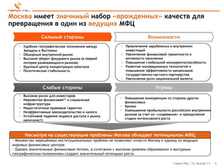 Москва имеет значимый набор «врожденных» качеств для
превращения в один из ведущих МФЦ
               Сильные стороны                                         Возможности
    • Удобное географическое положение между             • Привлечение зарубежных и внутренних
      Западом и Востоком                                   инвестиций
    • Обширный внутренний рынок                          • Увеличение финансовой грамотности и
    • Высокий оборот фондового рынка (в первой             активности населения
      пятерке развивающихся рынков)                      • Повышение глобальной конкурентоспособности
    • Крупный центр концентрации капитала                • Развитие инновационных технологий и
    • Политическая стабильность                            повышение эффективности механизмов
                                                           государственно-частного партнерства
                                                         • Увеличение роли национальной валюты

                Слабые стороны                                             Угрозы
    • Высокие риски для инвесторов
                                                        • Повышение конкуренции со стороны других
    • Неразвитая финансовая(1) и социальная
                                                          финансовых
      инфраструктура
                                                        • Кризис
    • Недостаточные правовые гарантии
                                                        • Уменьшение прибыльности российских внутренних
    • Неэффективные законодательство и налоги
                                                          рынков за счет их «созревания» и преодоления
    • Устойчивое падение индекса доступа к рынку
                                                          стадии интенсивного роста
      капитала(1)



       Несмотря на существующие проблемы Москва обладает потенциалом МФЦ
 • Множество нерешѐнных институциональных проблем не позволяют отнести Москву к одному из ведущих
 мировых финансовых центров
 • Однако значительные финансовые потоки, в сочетании с высоким уровнем образования и выгодным
 географическим положением создают значительный потенциал роста

                                                                                    Герои P&L / CL Russia’11   9
 
