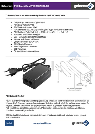 Datasheet POE Enjektör 48VDC 60W 802.3bt
Sayfa 1 www.gelecekbt.com
CLR-POE-E4860G CLR Networks Gigabit POE Enjektör 48VDC 60W
 Giriş Voltajı 100-240V AC @50/60Hz
 POE Çıkış Voltajı 52VDC
 POE Gücü Maksimum 60W
 POE Standardı 802.3bt [4-pair PoE yada Type 4 PoE olarakda bilinir]
 POE Bağlantı Pinleri 1/2（+），3/6 ( – ) ve 4/5（+），7/8 ( – )
 POE Türü End span / Mid span
 Veri Hızı Gigabit 10/100M /1000Mbps
 Mesafe Maksimum 100Metre
 Çalışma sıcaklığı -30℃～55℃
 ABS Plastik Malzeme
 SPD Dalgalanma koruması
 ESD Koruması
 Ölçüler 112mm×45mm×32mm
POE Enjektör Nedir ?
Power over Ethernet (PoE) Enjektör (Injector), ağ cihazlarını elektrikle beslemek için kullanılan bir
cihazdır. PoE, Ethernet kablosu üzerinden veri iletimi ve elektrik gücünün sağlanmasını sağlar. Bu
sayede, uzaktaki cihazları ek bir güç kaynağına ihtiyaç duymadan ağa bağlayabilirsiniz
PoE enjektörler, genellikle ağ kameraları, IP telefonları, kablosuz erişim noktaları ve diğer ağ
cihazlarını beslemek için kullanılır
802.3bt, özellikle büyük güç gereksinimleri olan cihazları desteklemek için tasarlanmış en yeni
PoE standardıdır.
 