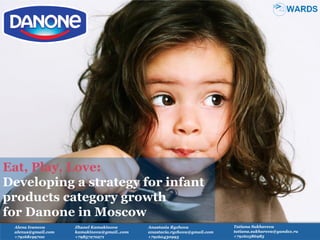 Eat, Play, Love:
Developing a strategy for infant
products category growth
for Danone in Moscow
Tatiana Sukhareva
tatiana.sukhareva@yandex.ru
+79160586985
Alena Ivanova
alenus@gmail.com
+79168199700
Anastasia Ryzhova
anastacia.ryzhova@gmail.com
+79160430993
Zhanel Kamakinova
kamakinova@gmail..com
+79857270271
 
